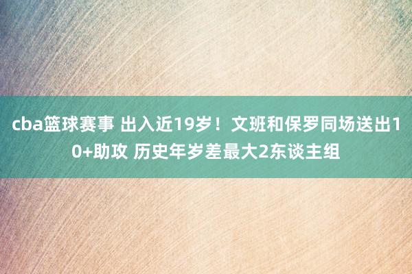 cba篮球赛事 出入近19岁！文班和保罗同场送出10+助攻 历史年岁差最大2东谈主组