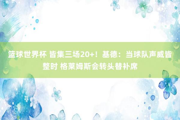 篮球世界杯 皆集三场20+！基德：当球队声威皆整时 格莱姆斯会转头替补席