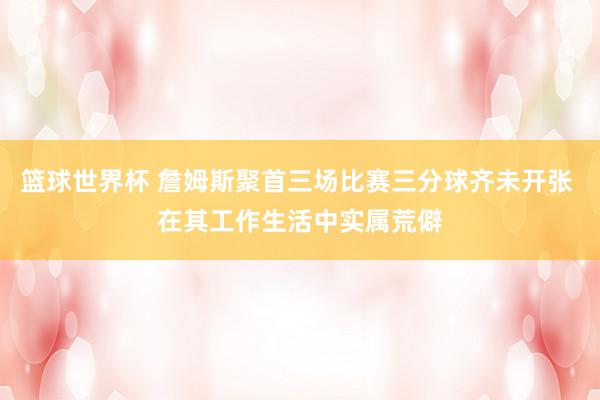 篮球世界杯 詹姆斯聚首三场比赛三分球齐未开张 在其工作生活中实属荒僻