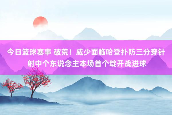 今日篮球赛事 破荒！威少面临哈登扑防三分穿针 射中个东说念主本场首个绽开战进球