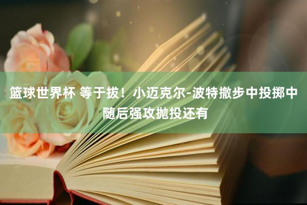 篮球世界杯 等于拔！小迈克尔-波特撤步中投掷中 随后强攻抛投还有