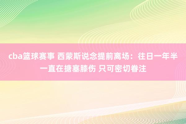 cba篮球赛事 西蒙斯说念提前离场：往日一年半一直在搪塞膝伤 只可密切眷注