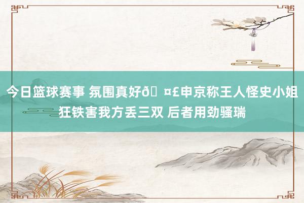 今日篮球赛事 氛围真好🤣申京称王人怪史小姐狂铁害我方丢三双 后者用劲骚瑞