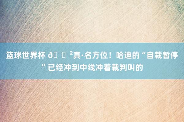 篮球世界杯 😲真·名方位！哈迪的“自裁暂停”已经冲到中线冲着裁判叫的