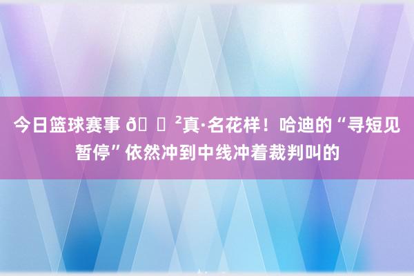 今日篮球赛事 😲真·名花样！哈迪的“寻短见暂停”依然冲到中线冲着裁判叫的