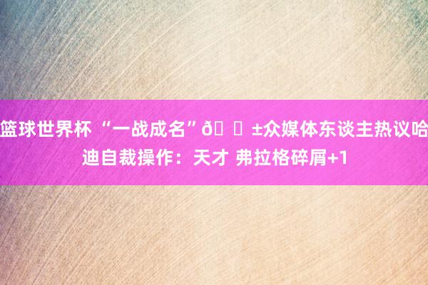 篮球世界杯 “一战成名”😱众媒体东谈主热议哈迪自裁操作：天才 弗拉格碎屑+1