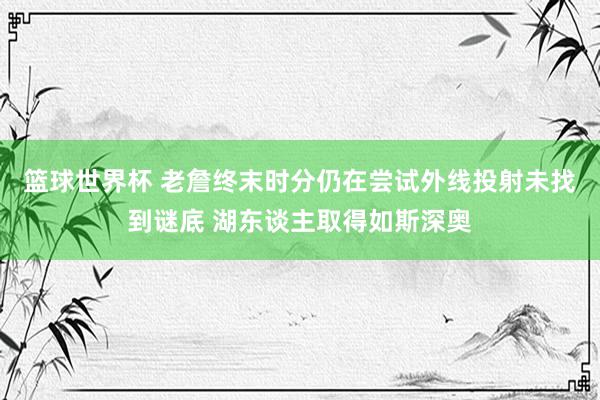 篮球世界杯 老詹终末时分仍在尝试外线投射未找到谜底 湖东谈主取得如斯深奥