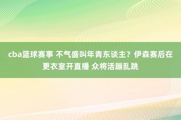 cba篮球赛事 不气盛叫年青东谈主？伊森赛后在更衣室开直播 众将活蹦乱跳