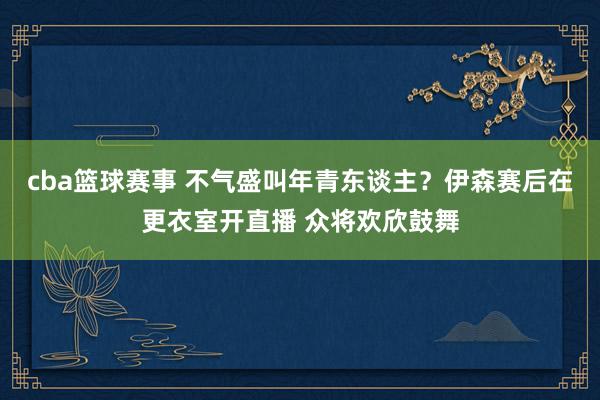 cba篮球赛事 不气盛叫年青东谈主？伊森赛后在更衣室开直播 众将欢欣鼓舞