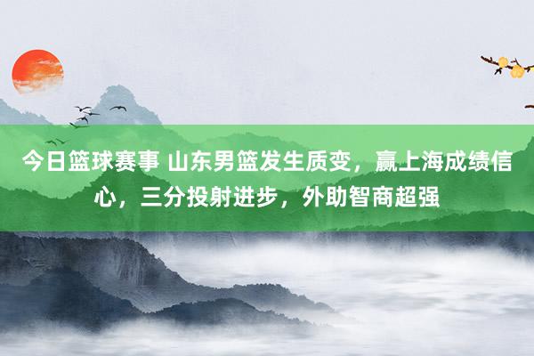 今日篮球赛事 山东男篮发生质变，赢上海成绩信心，三分投射进步，外助智商超强