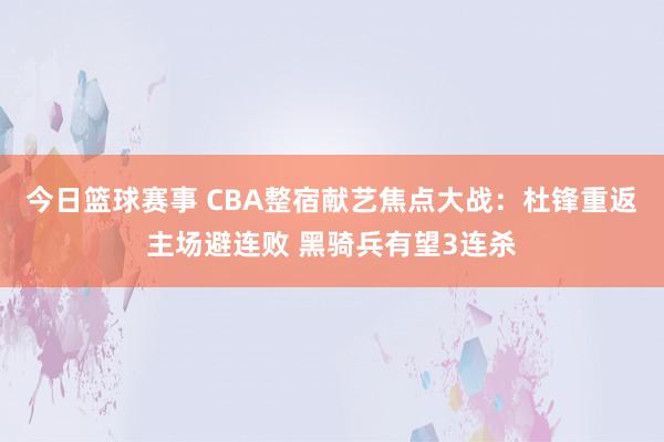 今日篮球赛事 CBA整宿献艺焦点大战：杜锋重返主场避连败 黑骑兵有望3连杀