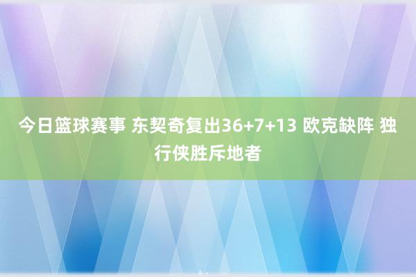 今日篮球赛事 东契奇复出36+7+13 欧克缺阵 独行侠胜斥地者