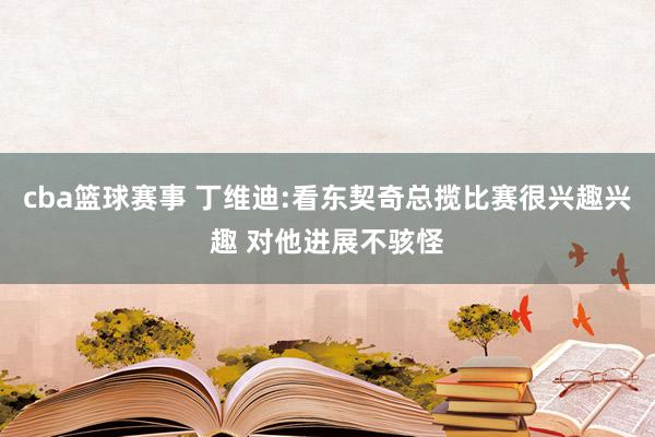 cba篮球赛事 丁维迪:看东契奇总揽比赛很兴趣兴趣 对他进展不骇怪