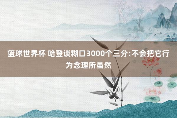 篮球世界杯 哈登谈糊口3000个三分:不会把它行为念理所虽然