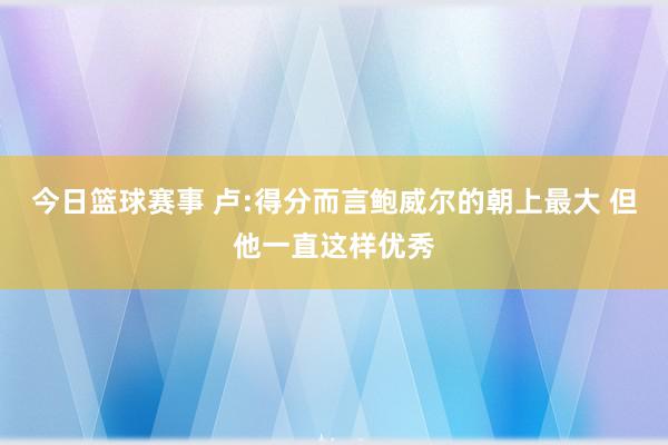 今日篮球赛事 卢:得分而言鲍威尔的朝上最大 但他一直这样优秀