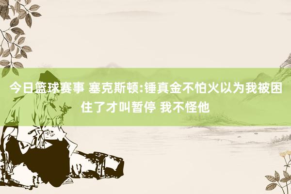 今日篮球赛事 塞克斯顿:锤真金不怕火以为我被困住了才叫暂停 我不怪他