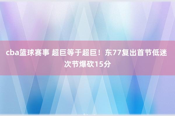 cba篮球赛事 超巨等于超巨！东77复出首节低迷 次节爆砍15分