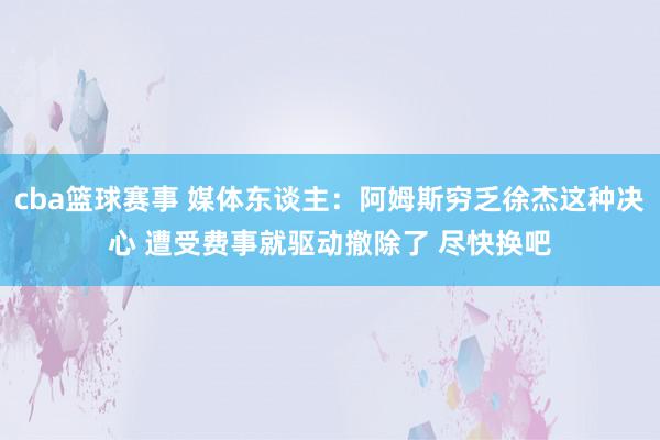 cba篮球赛事 媒体东谈主：阿姆斯穷乏徐杰这种决心 遭受费事就驱动撤除了 尽快换吧