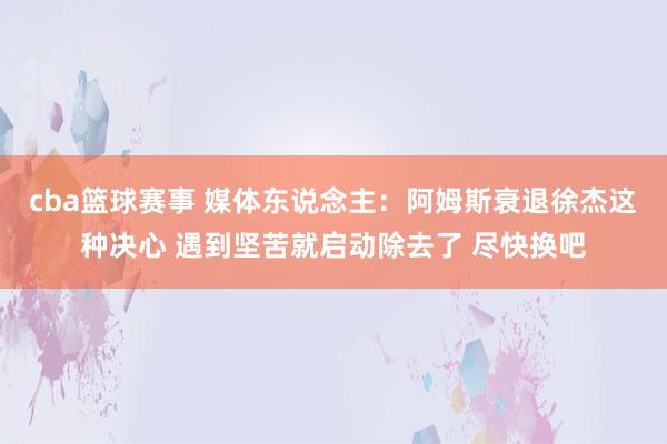 cba篮球赛事 媒体东说念主：阿姆斯衰退徐杰这种决心 遇到坚苦就启动除去了 尽快换吧