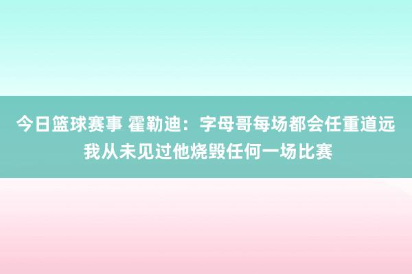 今日篮球赛事 霍勒迪：字母哥每场都会任重道远 我从未见过他烧毁任何一场比赛