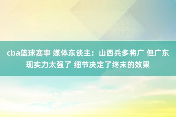 cba篮球赛事 媒体东谈主：山西兵多将广 但广东现实力太强了 细节决定了终末的效果