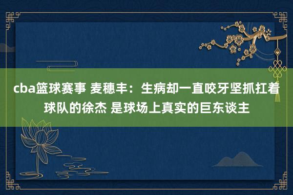 cba篮球赛事 麦穗丰：生病却一直咬牙坚抓扛着球队的徐杰 是球场上真实的巨东谈主