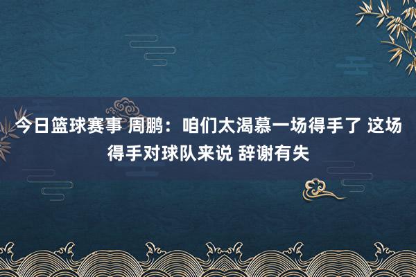 今日篮球赛事 周鹏：咱们太渴慕一场得手了 这场得手对球队来说 辞谢有失