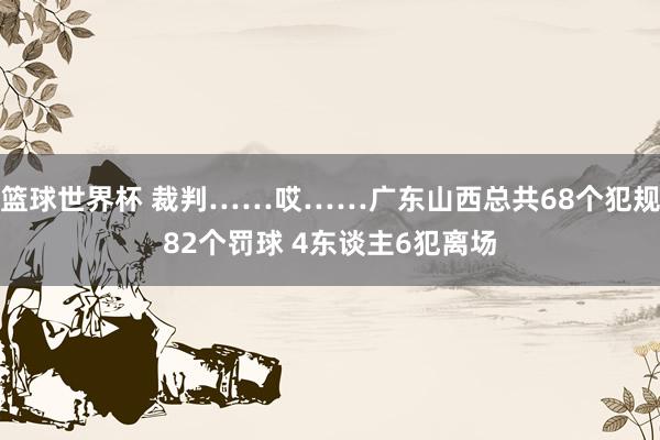 篮球世界杯 裁判……哎……广东山西总共68个犯规82个罚球 4东谈主6犯离场