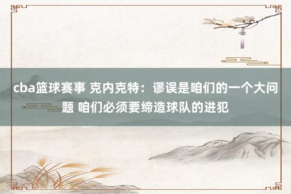 cba篮球赛事 克内克特：谬误是咱们的一个大问题 咱们必须要缔造球队的进犯