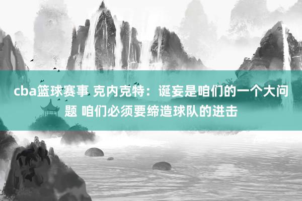 cba篮球赛事 克内克特：诞妄是咱们的一个大问题 咱们必须要缔造球队的进击