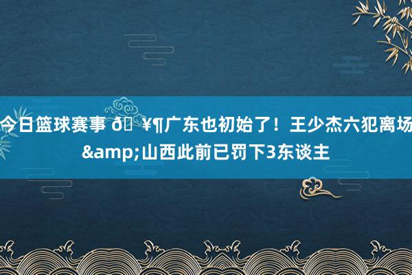 今日篮球赛事 🥶广东也初始了！王少杰六犯离场&山西此前已罚下3东谈主