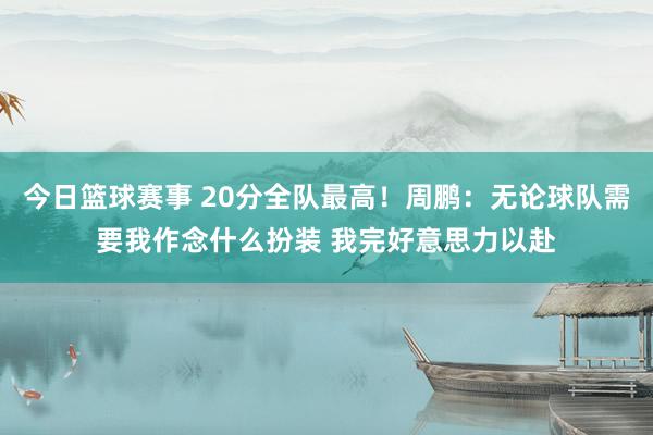 今日篮球赛事 20分全队最高！周鹏：无论球队需要我作念什么扮装 我完好意思力以赴