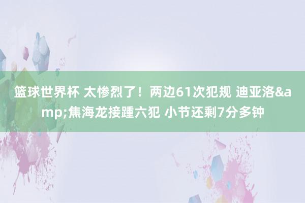 篮球世界杯 太惨烈了！两边61次犯规 迪亚洛&焦海龙接踵六犯 小节还剩7分多钟