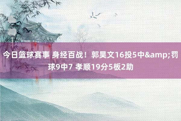 今日篮球赛事 身经百战！郭昊文16投5中&罚球9中7 孝顺19分5板2助