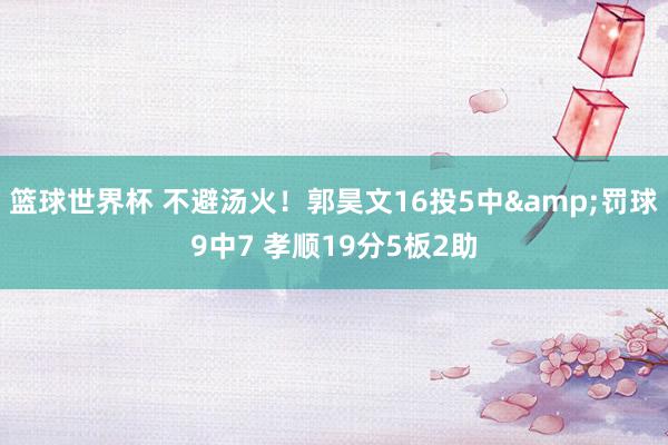 篮球世界杯 不避汤火！郭昊文16投5中&罚球9中7 孝顺19分5板2助