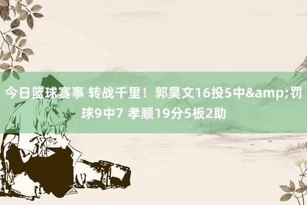 今日篮球赛事 转战千里！郭昊文16投5中&罚球9中7 孝顺19分5板2助