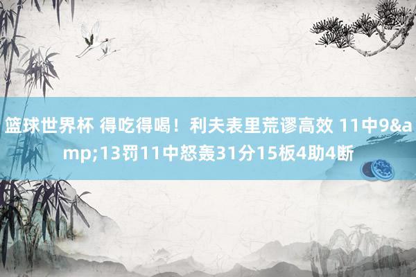 篮球世界杯 得吃得喝！利夫表里荒谬高效 11中9&13罚11中怒轰31分15板4助4断