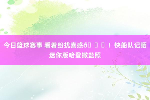 今日篮球赛事 看着纷扰喜感😜！快船队记晒迷你版哈登撒盐照