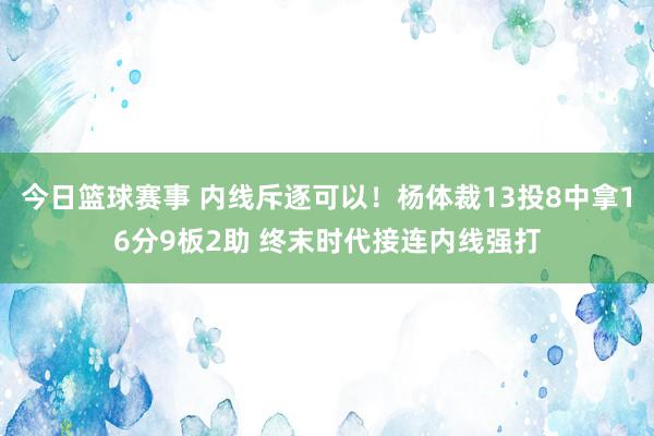 今日篮球赛事 内线斥逐可以！杨体裁13投8中拿16分9板2助 终末时代接连内线强打