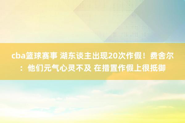 cba篮球赛事 湖东谈主出现20次作假！费舍尔：他们元气心灵不及 在措置作假上很抵御