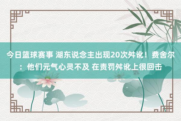 今日篮球赛事 湖东说念主出现20次舛讹！费舍尔：他们元气心灵不及 在责罚舛讹上很回击