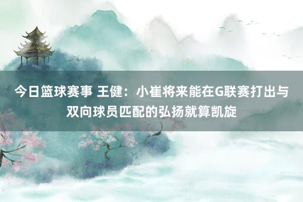 今日篮球赛事 王健：小崔将来能在G联赛打出与双向球员匹配的弘扬就算凯旋