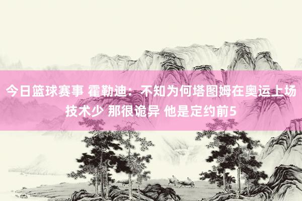 今日篮球赛事 霍勒迪：不知为何塔图姆在奥运上场技术少 那很诡异 他是定约前5