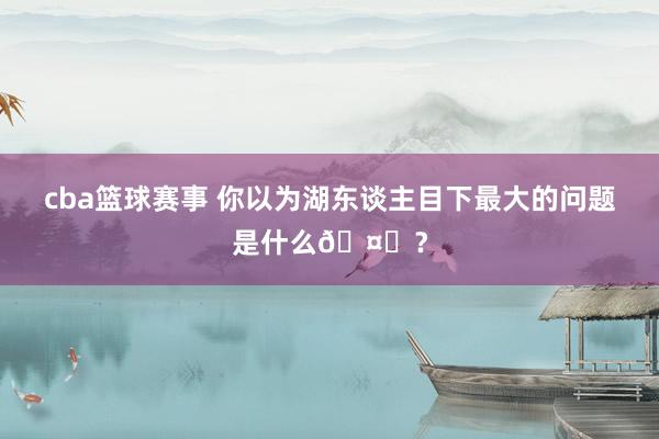 cba篮球赛事 你以为湖东谈主目下最大的问题是什么🤔？