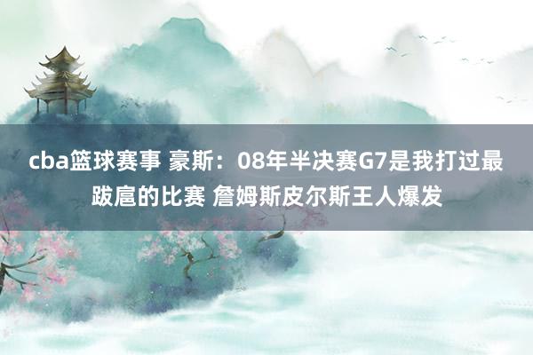 cba篮球赛事 豪斯：08年半决赛G7是我打过最跋扈的比赛 詹姆斯皮尔斯王人爆发