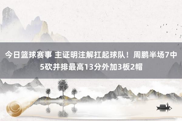 今日篮球赛事 主证明注解扛起球队！周鹏半场7中5砍并排最高13分外加3板2帽