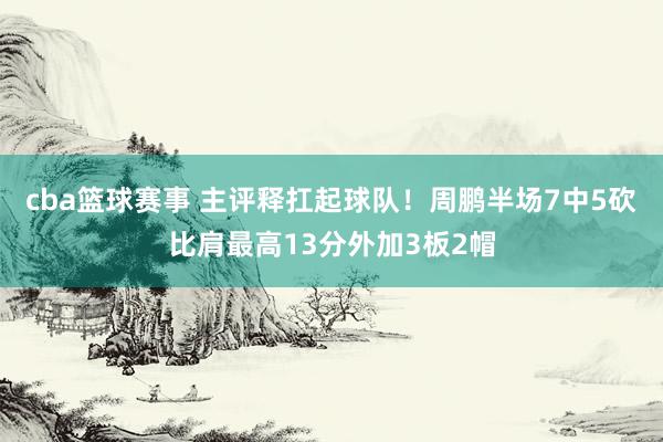 cba篮球赛事 主评释扛起球队！周鹏半场7中5砍比肩最高13分外加3板2帽