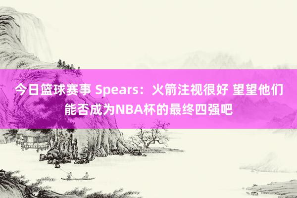 今日篮球赛事 Spears：火箭注视很好 望望他们能否成为NBA杯的最终四强吧