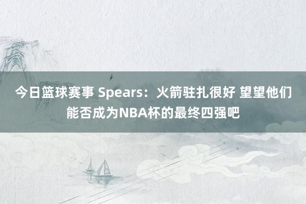 今日篮球赛事 Spears：火箭驻扎很好 望望他们能否成为NBA杯的最终四强吧