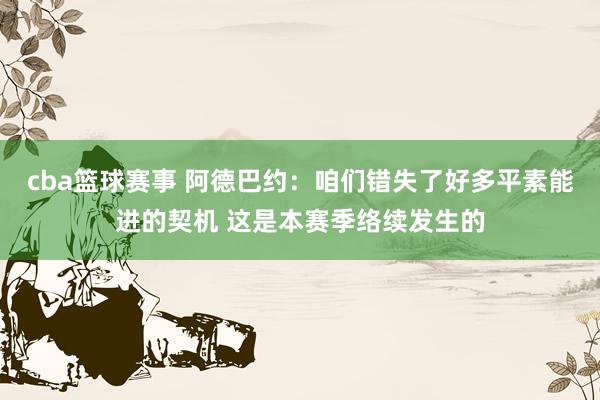 cba篮球赛事 阿德巴约：咱们错失了好多平素能进的契机 这是本赛季络续发生的